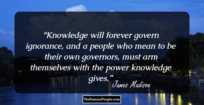 Knowledge will forever govern ignorance, and a people who mean to be their own governors, must arm themselves with the power knowledge gives.