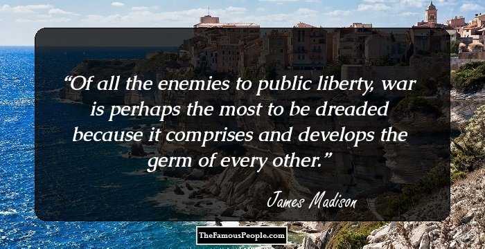 Of all the enemies to public liberty, war is perhaps the most to be dreaded because it comprises and develops the germ of every other.