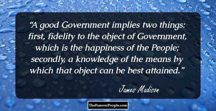 A good Government implies two things: first, fidelity to the object of Government, which is the happiness of the People; secondly, a knowledge of the means by which that object can be best attained.