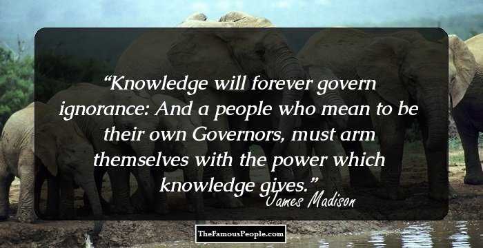Knowledge will forever govern ignorance: And a people who mean to be their own Governors, must arm themselves with the power which knowledge gives.