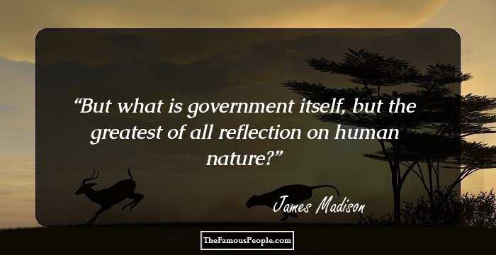 But what is government itself, but the greatest of all reflection on human nature?