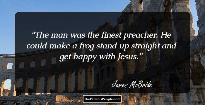 The man was the finest preacher. He could make a frog stand up straight and get happy with Jesus.