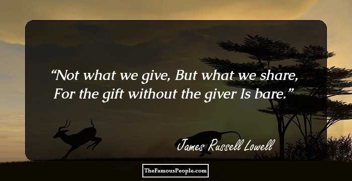 Not what we give,
But what we share,
For the gift
without the giver
Is bare.