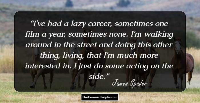 I've had a lazy career, sometimes one film a year, sometimes none. I'm walking around in the street and doing this other thing, living, that I'm much more interested in. I just do some acting on the side.