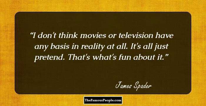 I don't think movies or television have any basis in reality at all. It's all just pretend. That's what's fun about it.