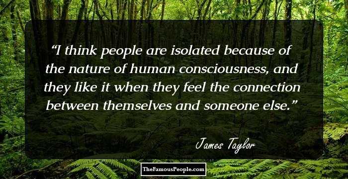 I think people are isolated because of the nature of human consciousness, and they like it when they feel the connection between themselves and someone else.