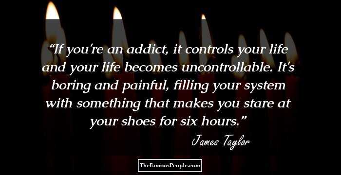 If you're an addict, it controls your life and your life becomes uncontrollable. It's boring and painful, filling your system with something that makes you stare at your shoes for six hours.