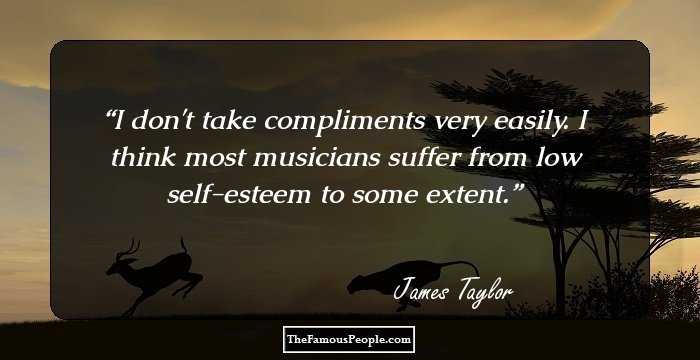 I don't take compliments very easily. I think most musicians suffer from low self-esteem to some extent.
