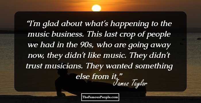 I'm glad about what's happening to the music business. This last crop of people we had in the 90s, who are going away now, they didn't like music. They didn't trust musicians. They wanted something else from it.