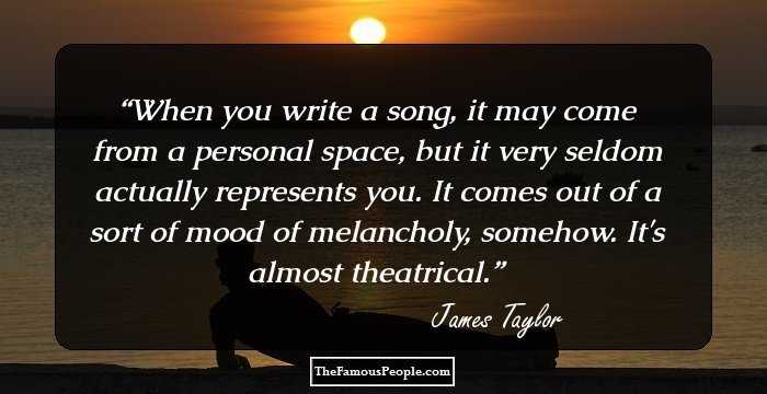 When you write a song, it may come from a personal space, but it very seldom actually represents you. It comes out of a sort of mood of melancholy, somehow. It's almost theatrical.