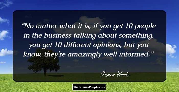 No matter what it is, if you get 10 people in the business talking about something, you get 10 different opinions, but you know, they're amazingly well informed.