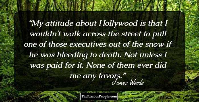 My attitude about Hollywood is that I wouldn't walk across the street to pull one of those executives out of the snow if he was bleeding to death. Not unless I was paid for it. None of them ever did me any favors.