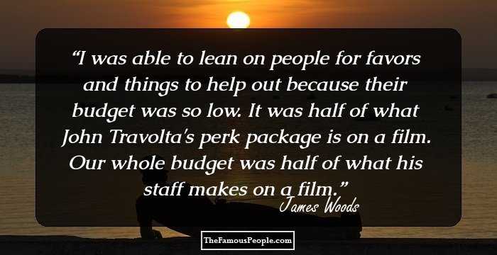 I was able to lean on people for favors and things to help out because their budget was so low. It was half of what John Travolta's perk package is on a film. Our whole budget was half of what his staff makes on a film.