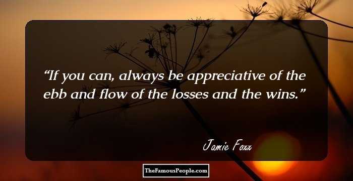 If you can, always be appreciative of the ebb and flow of the losses and the wins.
