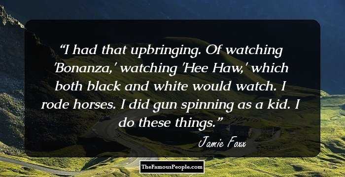 I had that upbringing. Of watching 'Bonanza,' watching 'Hee Haw,' which both black and white would watch. I rode horses. I did gun spinning as a kid. I do these things.