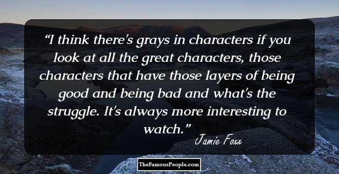I think there's grays in characters if you look at all the great characters, those characters that have those layers of being good and being bad and what's the struggle. It's always more interesting to watch.