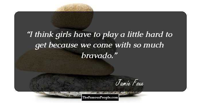 I think girls have to play a little hard to get because we come with so much bravado.