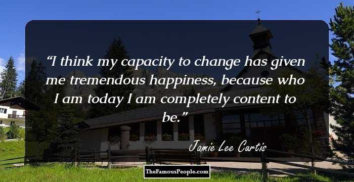 I think my capacity to change has given me tremendous happiness, because who I am today I am completely content to be.