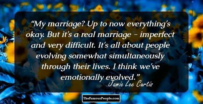 My marriage? Up to now everything's okay. But it's a real marriage - imperfect and very difficult. It's all about people evolving somewhat simultaneously through their lives. I think we've emotionally evolved.
