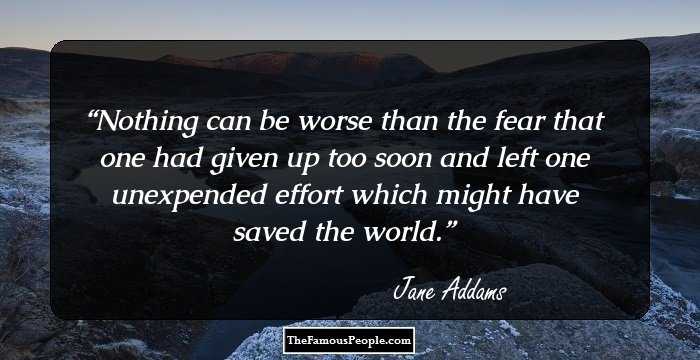 Nothing can be worse than the fear that one had given up too soon and left one unexpended effort which might have saved the world.