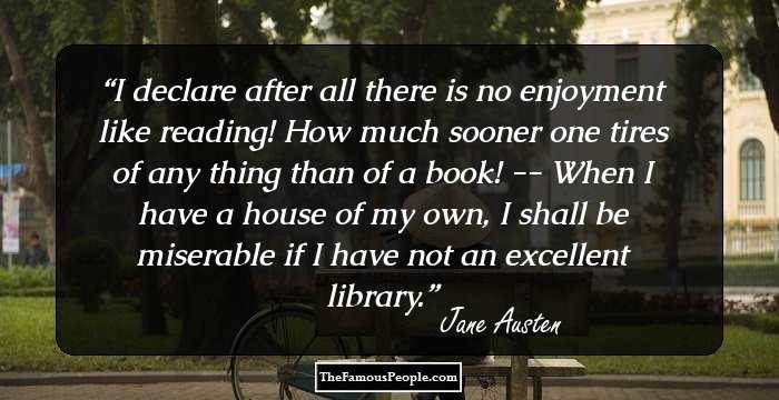I declare after all there is no enjoyment like reading! How much sooner one tires of any thing than of a book! -- When I have a house of my own, I shall be miserable if I have not an excellent library.