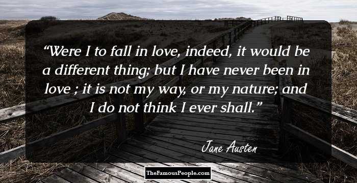 Were I to fall in love, indeed, it would be a different thing; but I have never been in love ; it is not my way, or my nature; and I do not think I ever shall.