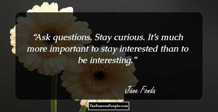 Ask questions. Stay curious. It’s much more important to stay interested than to be interesting.