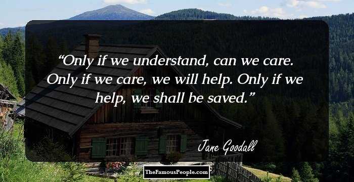 Only if we understand, can we care. Only if we care, we will help. Only if we help, we shall be saved.