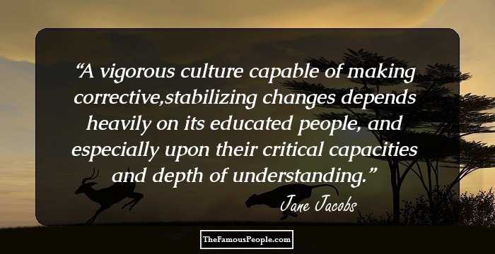 A vigorous culture capable of making corrective,stabilizing changes depends heavily on its educated people, and especially upon their critical capacities and depth of understanding.