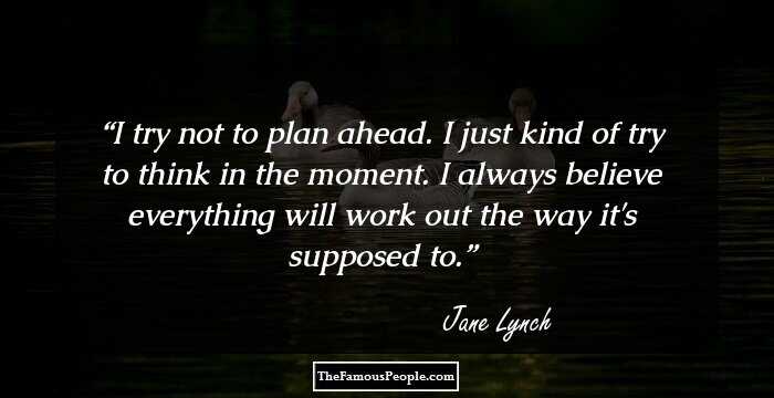I try not to plan ahead. I just kind of try to think in the moment. I always believe everything will work out the way it's supposed to.