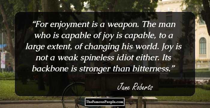 For enjoyment is a weapon. The man who is capable of joy is capable, to a large extent, of changing his world. Joy is not a weak spineless idiot either. Its backbone is stronger than bitterness.