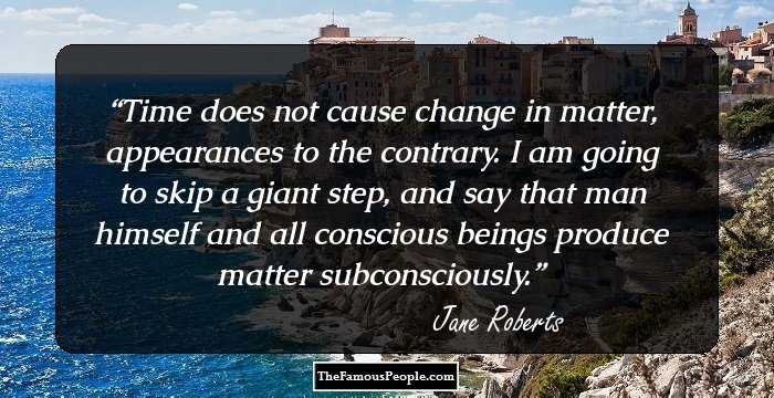 Time does not cause change in matter, appearances to the contrary. I am going to skip a giant step, and say that man himself and all conscious beings produce matter subconsciously.