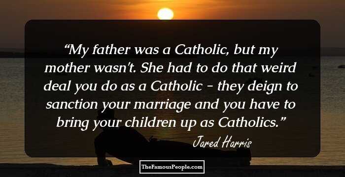 My father was a Catholic, but my mother wasn't. She had to do that weird deal you do as a Catholic - they deign to sanction your marriage and you have to bring your children up as Catholics.