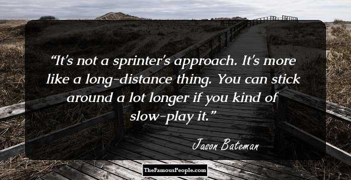 It's not a sprinter's approach. It's more like a long-distance thing. You can stick around a lot longer if you kind of slow-play it.