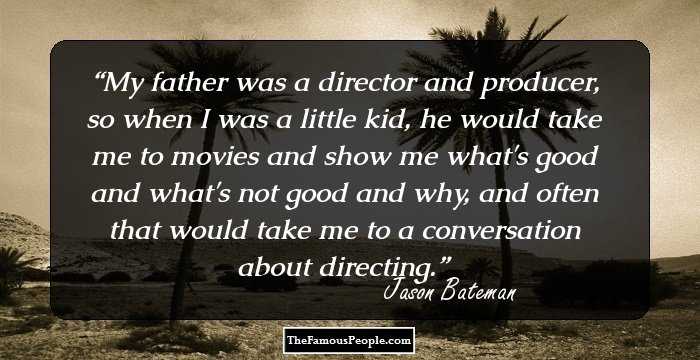 My father was a director and producer, so when I was a little kid, he would take me to movies and show me what's good and what's not good and why, and often that would take me to a conversation about directing.