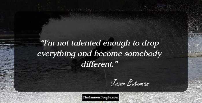 I'm not talented enough to drop everything and become somebody different.