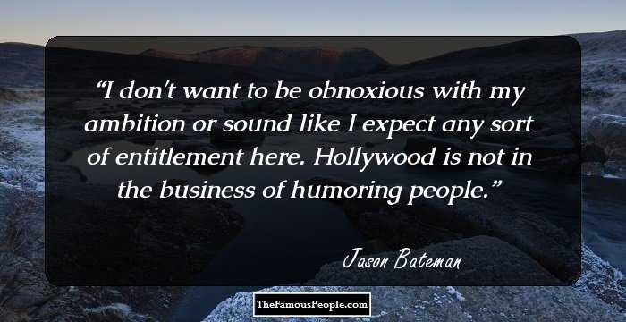 I don't want to be obnoxious with my ambition or sound like I expect any sort of entitlement here. Hollywood is not in the business of humoring people.