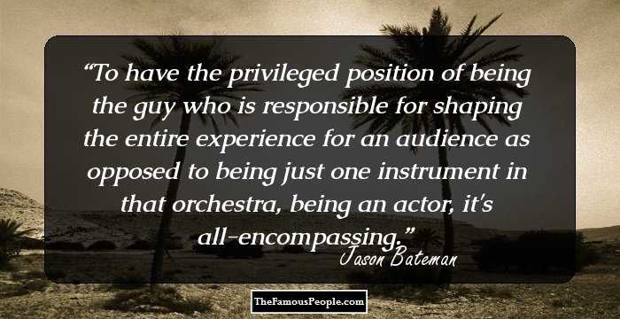 To have the privileged position of being the guy who is responsible for shaping the entire experience for an audience as opposed to being just one instrument in that orchestra, being an actor, it's all-encompassing.