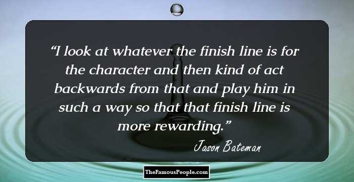I look at whatever the finish line is for the character and then kind of act backwards from that and play him in such a way so that that finish line is more rewarding.