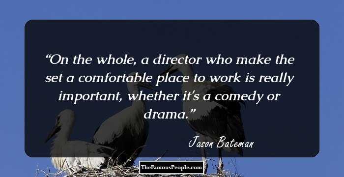 On the whole, a director who make the set a comfortable place to work is really important, whether it's a comedy or drama.