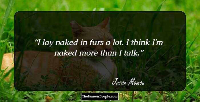I lay naked in furs a lot. I think I'm naked more than I talk.