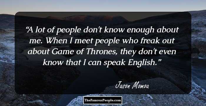 A lot of people don't know enough about me. When I meet people who freak out about Game of Thrones, they don't even know that I can speak English.