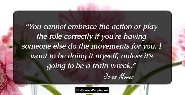 You cannot embrace the action or play the role correctly if you're having someone else do the movements for you. I want to be doing it myself, unless it's going to be a train wreck.
