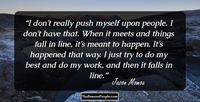 I don't really push myself upon people. I don't have that. When it meets and things fall in line, it's meant to happen. It's happened that way. I just try to do my best and do my work, and then it falls in line.
