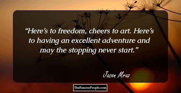 Here’s to freedom, cheers to art. Here’s to having an excellent adventure and may the stopping never start.