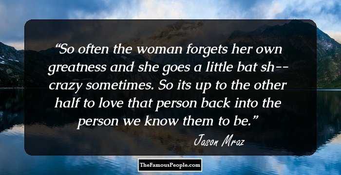 So often the woman forgets her own greatness and she goes a little bat sh-- crazy sometimes. So its up to the other half to love that person back into the person we know them to be.