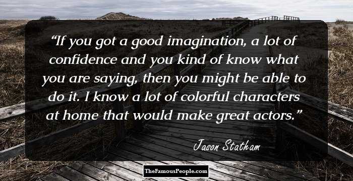 If you got a good imagination, a lot of confidence and you kind of know what you are saying, then you might be able to do it. I know a lot of colorful characters at home that would make great actors.