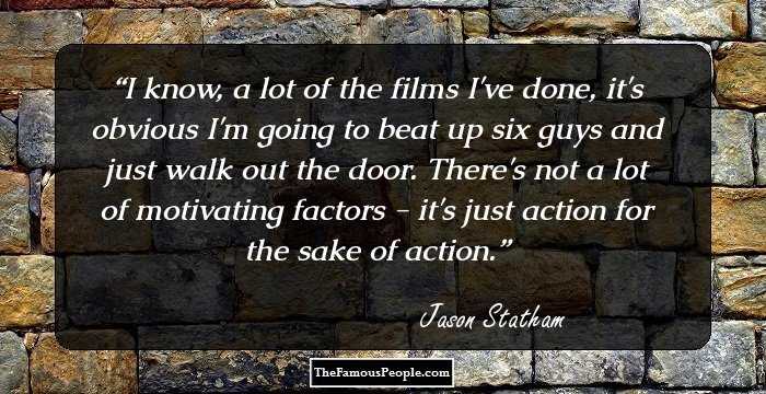 I know, a lot of the films I've done, it's obvious I'm going to beat up six guys and just walk out the door. There's not a lot of motivating factors - it's just action for the sake of action.