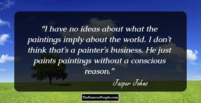 I have no ideas about what the paintings imply about the world. I don't think that's a painter's business. He just paints paintings without a conscious reason.