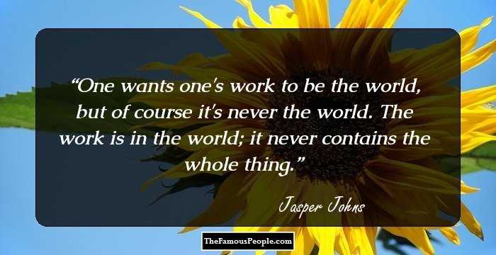 One wants one's work to be the world, but of course it's never the world. The work is in the world; it never contains the whole thing.